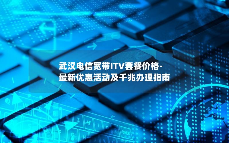 武汉电信宽带ITV套餐价格-最新优惠活动及千兆办理指南