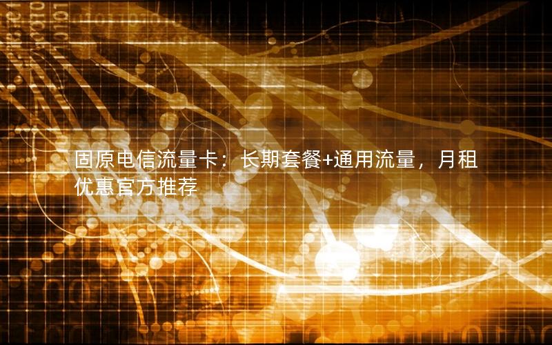 固原电信流量卡：长期套餐+通用流量，月租优惠官方推荐