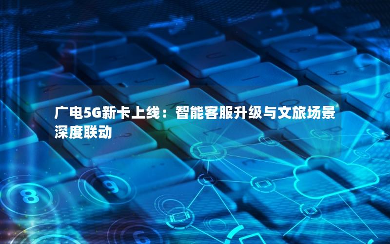 广电5G新卡上线：智能客服升级与文旅场景深度联动
