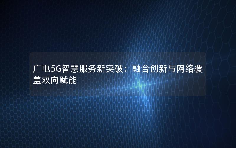 广电5G智慧服务新突破：融合创新与网络覆盖双向赋能