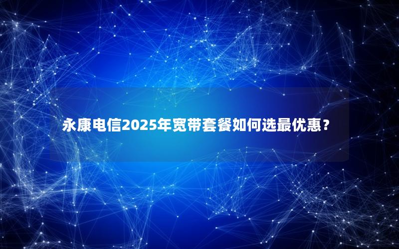 永康电信2025年宽带套餐如何选最优惠？