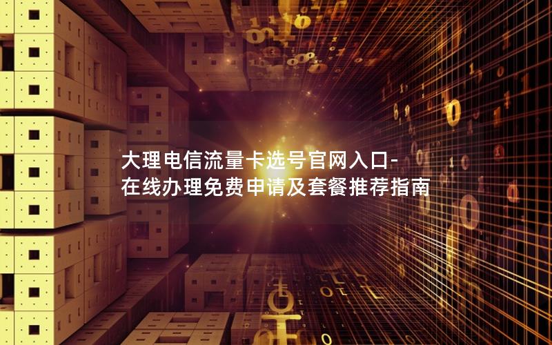 大理电信流量卡选号官网入口-在线办理免费申请及套餐推荐指南