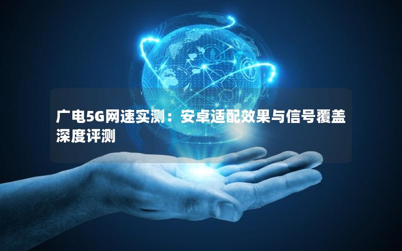 广电5G网速实测：安卓适配效果与信号覆盖深度评测