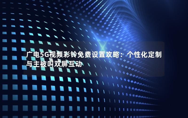 广电5G视频彩铃免费设置攻略：个性化定制与主被叫双屏互动