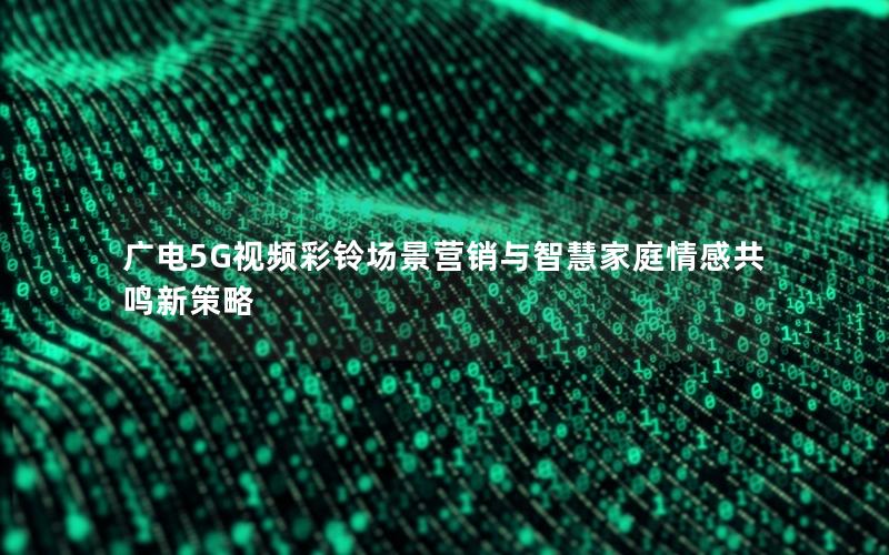 广电5G视频彩铃场景营销与智慧家庭情感共鸣新策略