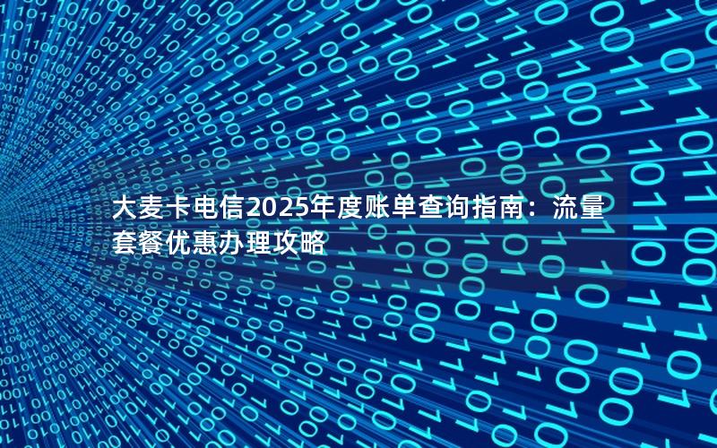 大麦卡电信2025年度账单查询指南：流量套餐优惠办理攻略
