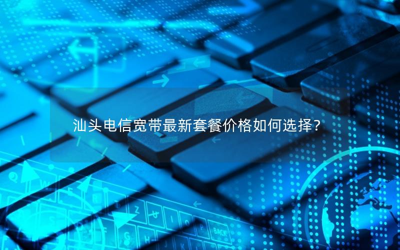 汕头电信宽带最新套餐价格如何选择？