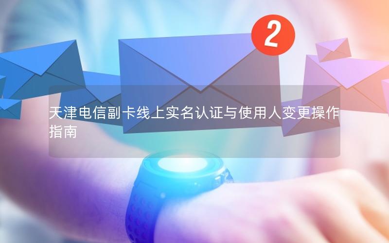 天津电信副卡线上实名认证与使用人变更操作指南