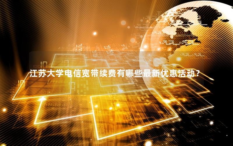 江苏大学电信宽带续费有哪些最新优惠活动？