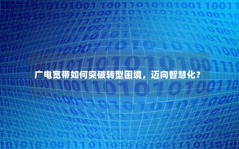 广电宽带如何突破转型困境，迈向智慧化？