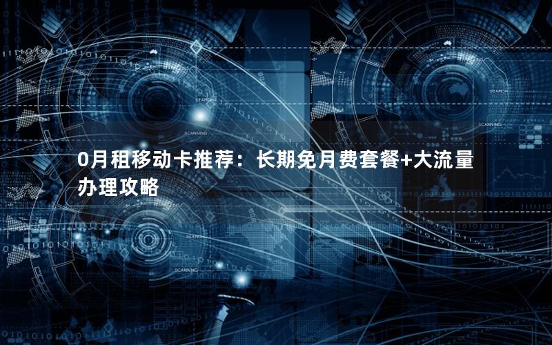 0月租移动卡推荐：长期免月费套餐+大流量办理攻略