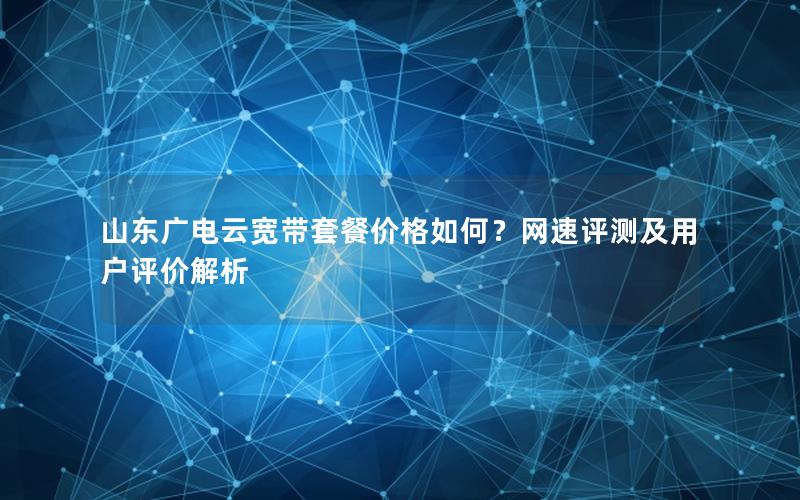 山东广电云宽带套餐价格如何？网速评测及用户评价解析