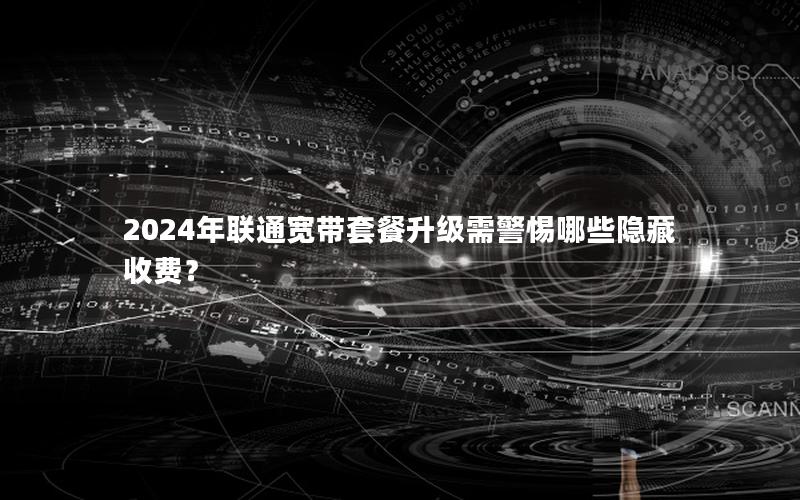 2024年联通宽带套餐升级需警惕哪些隐藏收费？