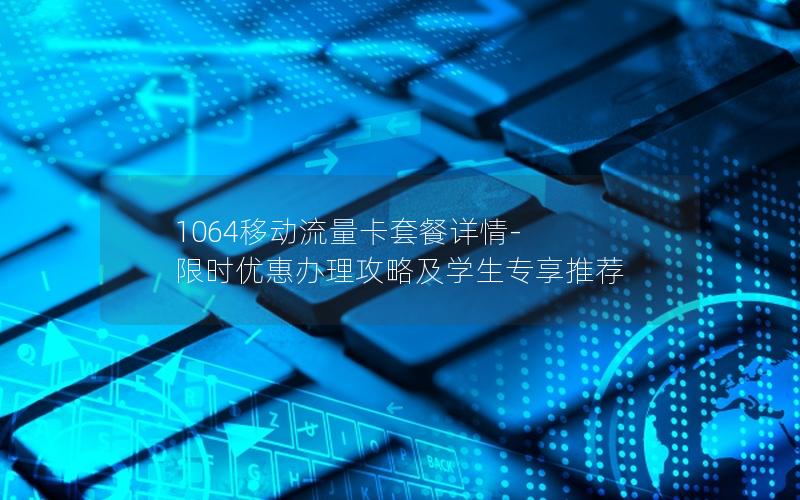 1064移动流量卡套餐详情-限时优惠办理攻略及学生专享推荐