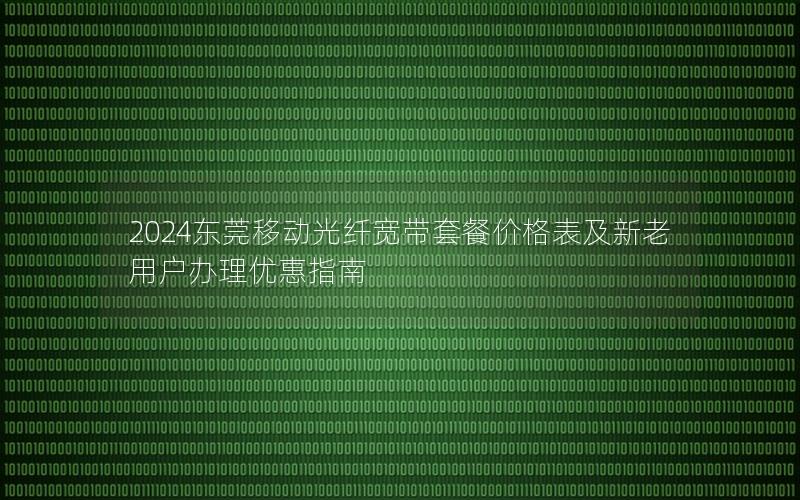 2024东莞移动光纤宽带套餐价格表及新老用户办理优惠指南