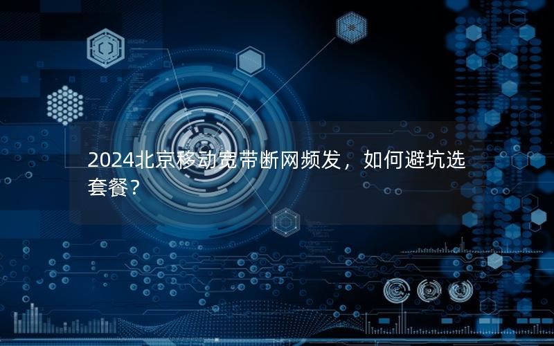 2024北京移动宽带断网频发，如何避坑选套餐？