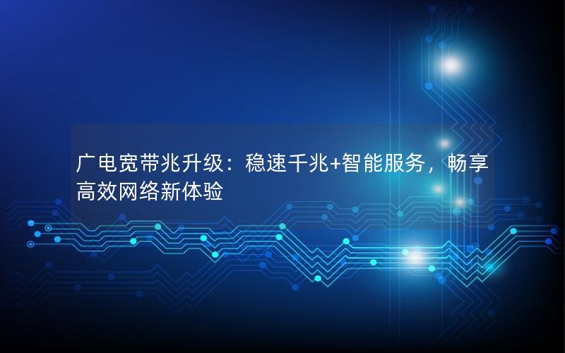 广电宽带兆升级：稳速千兆+智能服务，畅享高效网络新体验