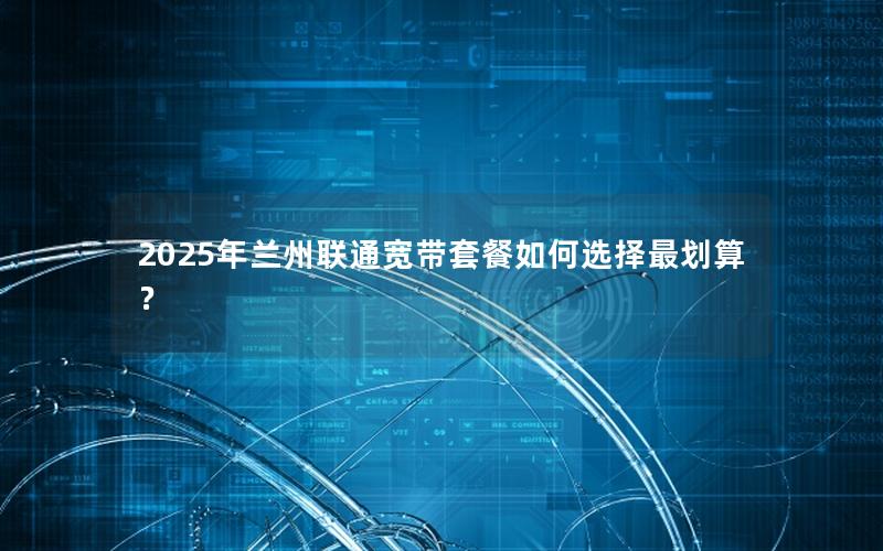 2025年兰州联通宽带套餐如何选择最划算？