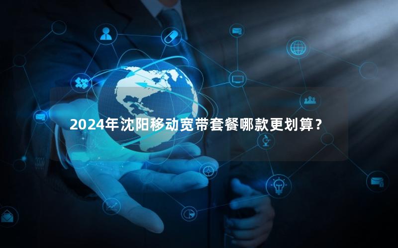 2024年沈阳移动宽带套餐哪款更划算？