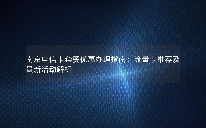 南京电信卡套餐优惠办理指南：流量卡推荐及最新活动解析