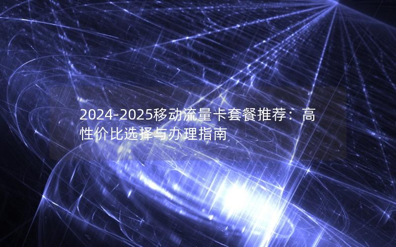 2024-2025移动流量卡套餐推荐：高性价比选择与办理指南