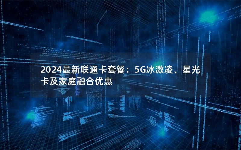 2024最新联通卡套餐：5G冰激凌、星光卡及家庭融合优惠