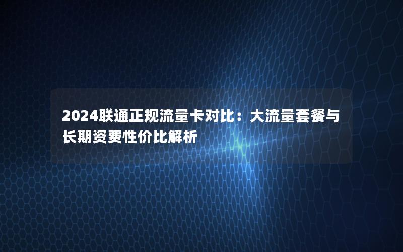 2024联通正规流量卡对比：大流量套餐与长期资费性价比解析