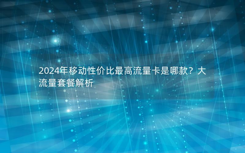2024年移动性价比最高流量卡是哪款？大流量套餐解析
