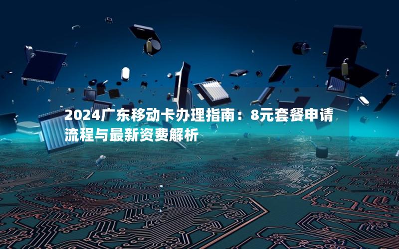 2024广东移动卡办理指南：8元套餐申请流程与最新资费解析