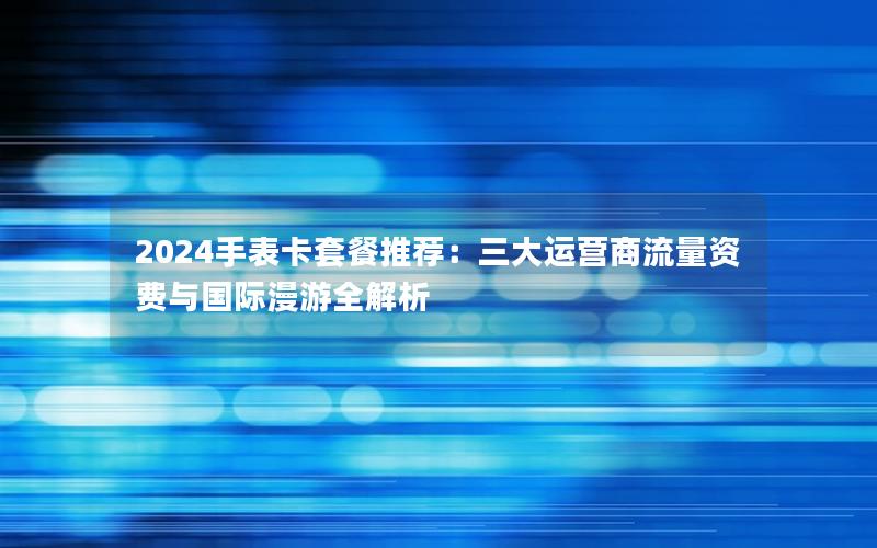 2024手表卡套餐推荐：三大运营商流量资费与国际漫游全解析