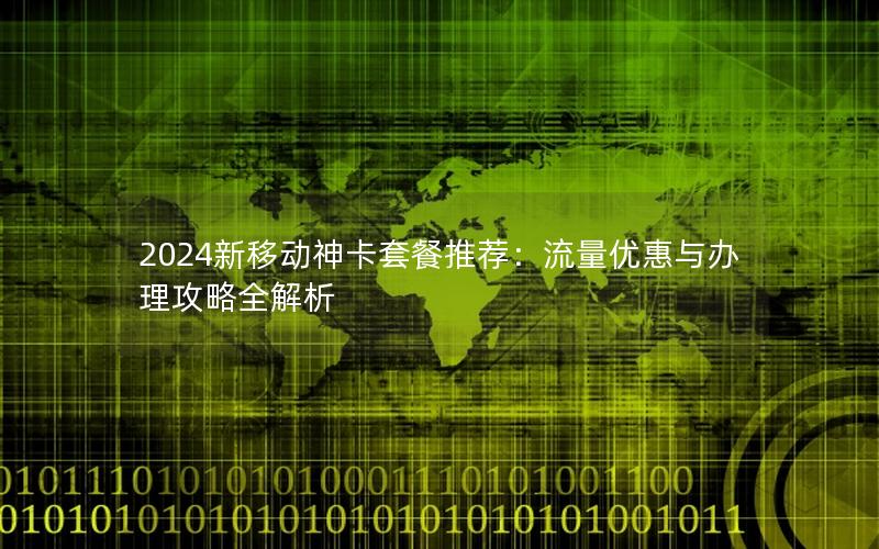 2024新移动神卡套餐推荐：流量优惠与办理攻略全解析
