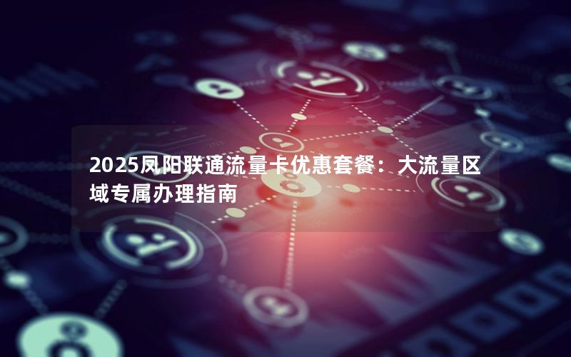 2025凤阳联通流量卡优惠套餐：大流量区域专属办理指南