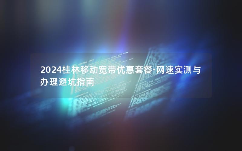 2024桂林移动宽带优惠套餐·网速实测与办理避坑指南