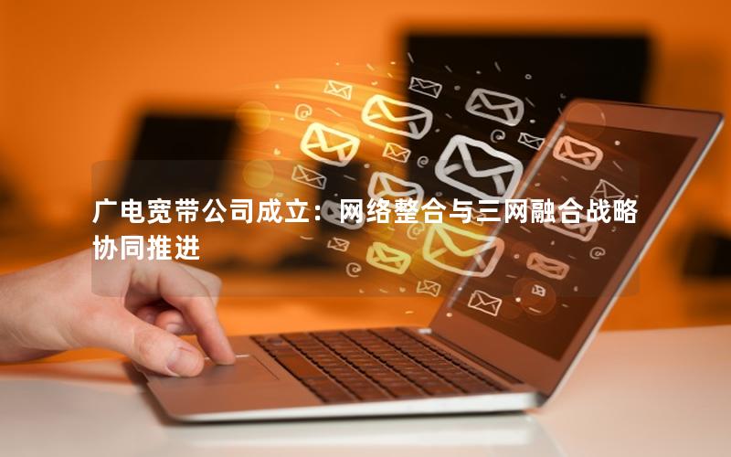 广电宽带公司成立：网络整合与三网融合战略协同推进