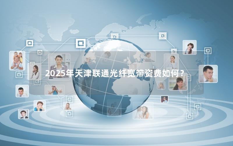 2025年天津联通光纤宽带资费如何？