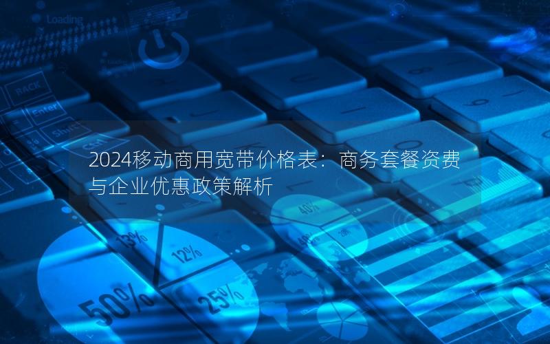 2024移动商用宽带价格表：商务套餐资费与企业优惠政策解析