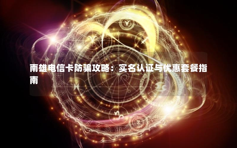 南雄电信卡防骗攻略：实名认证与优惠套餐指南