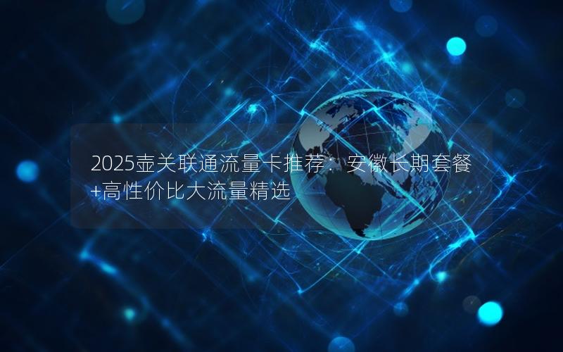 2025壶关联通流量卡推荐：安徽长期套餐+高性价比大流量精选
