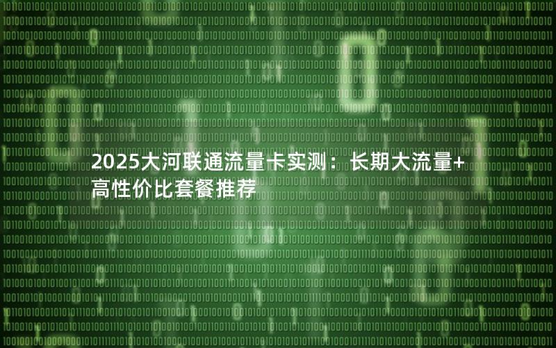 2025大河联通流量卡实测：长期大流量+高性价比套餐推荐