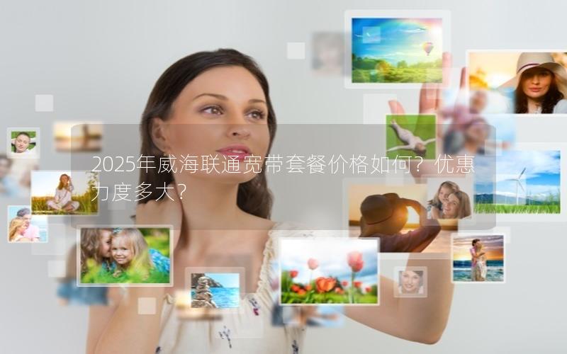 2025年威海联通宽带套餐价格如何？优惠力度多大？