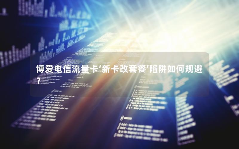 博爱电信流量卡‘新卡改套餐’陷阱如何规避？