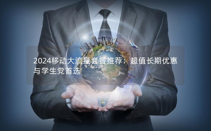 2024移动大流量套餐推荐：超值长期优惠与学生党首选