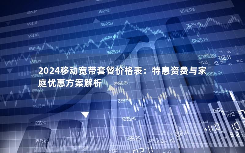 2024移动宽带套餐价格表：特惠资费与家庭优惠方案解析