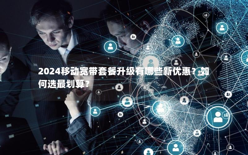 2024移动宽带套餐升级有哪些新优惠？如何选最划算？