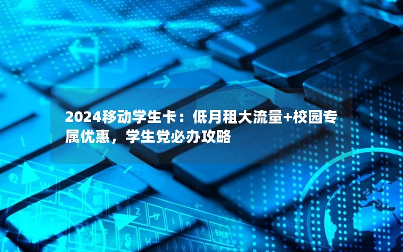 2024移动学生卡：低月租大流量+校园专属优惠，学生党必办攻略