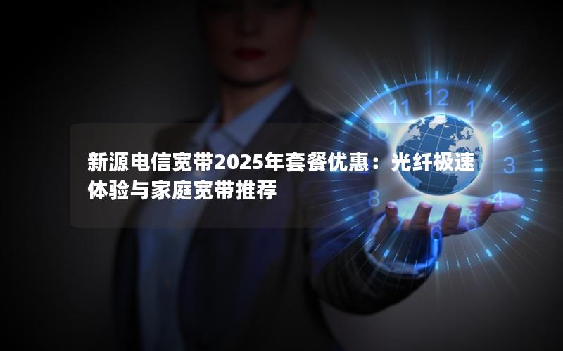 新源电信宽带2025年套餐优惠：光纤极速体验与家庭宽带推荐