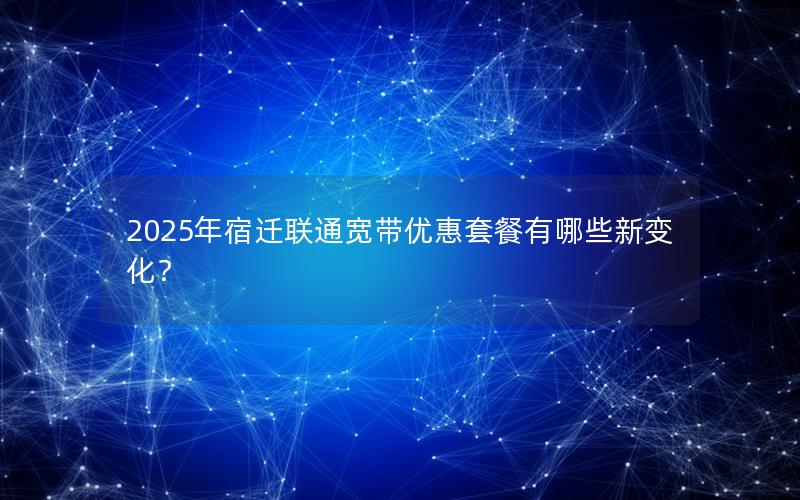 2025年宿迁联通宽带优惠套餐有哪些新变化？