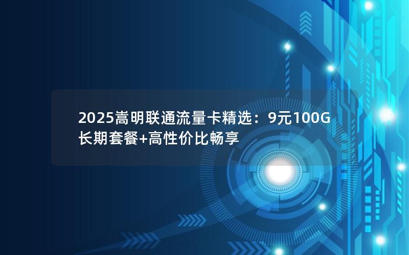 2025嵩明联通流量卡精选：9元100G长期套餐+高性价比畅享
