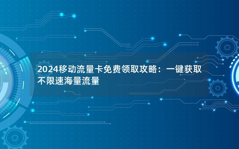 2024移动流量卡免费领取攻略：一键获取不限速海量流量