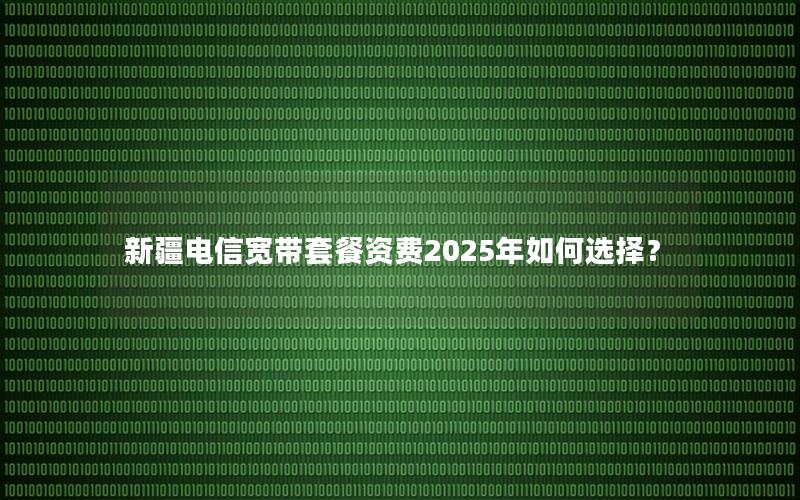 新疆电信宽带套餐资费2025年如何选择？